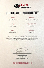 Certificate of Authenticity. Two coloums of text. Artist: Lora Zombie. Medium: Giclée Print on Paper. Title: There There. Release Date: April 2014. Size: 18x24 inches. Edition: 34 of 50. This document certifies that the accompanying print is authentic as published and issued by Eyes On Walls Inc, validated by official signature and embossed seal. End of text. Is signed by Tom Rowlandson, creative director. Printed on silver paper.
